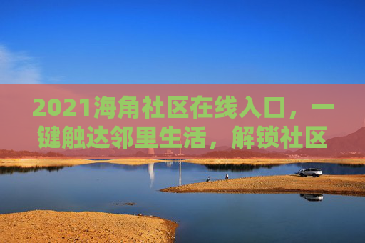 2021海角社区在线入口，一键触达邻里生活，解锁社区新体验
