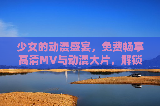 少女的动漫盛宴，免费畅享高清MV与动漫大片，解锁视听新次元