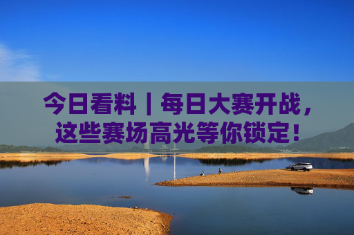 今日看料｜每日大赛开战，这些赛场高光等你锁定！