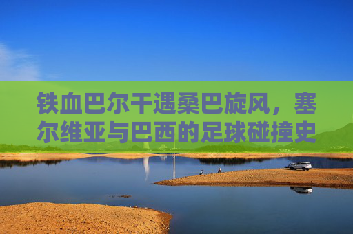 铁血巴尔干遇桑巴旋风，塞尔维亚与巴西的足球碰撞史诗