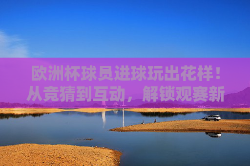 欧洲杯球员进球玩出花样！从竞猜到互动，解锁观赛新姿势