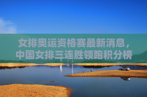 女排奥运资格赛最新消息，中国女排三连胜领跑积分榜，多队争夺奥运门票进入白热化阶段