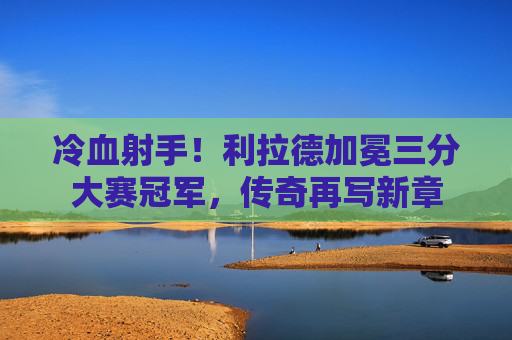 冷血射手！利拉德加冕三分大赛冠军，传奇再写新章