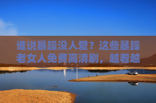 谁说暴躁没人爱？这些暴躁老女人免费高清剧，越看越上头！