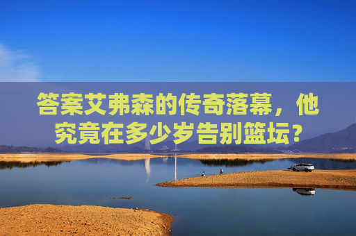 答案艾弗森的传奇落幕，他究竟在多少岁告别篮坛？
