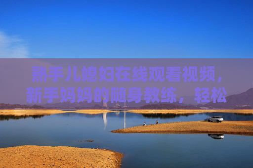 熟手儿媳妇在线观看视频，新手妈妈的随身教练，轻松解锁家庭生活挑战