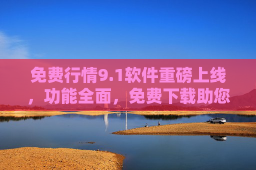 免费行情9.1软件重磅上线，功能全面，免费下载助您轻松把握市场机遇
