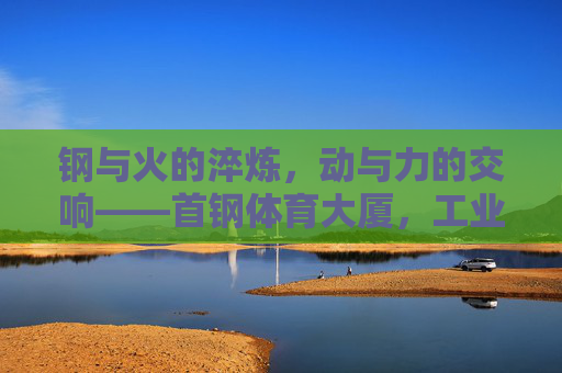 钢与火的淬炼，动与力的交响——首钢体育大厦，工业遗产的体育新生
