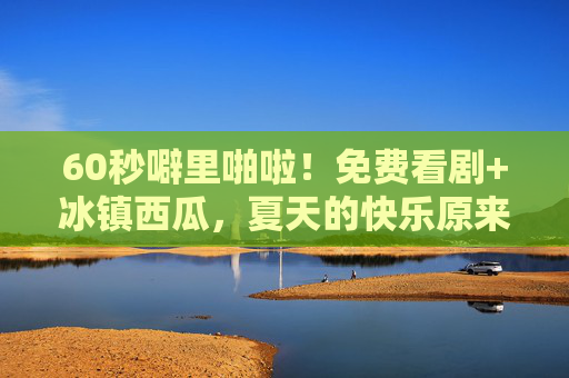60秒噼里啪啦！免费看剧+冰镇西瓜，夏天的快乐原来这么简单？