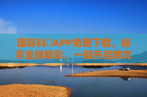 国际抖抈APP免费下载，畅享全球精彩，一键开启跨文化视界