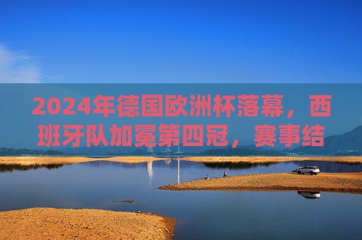 2024年德国欧洲杯落幕，西班牙队加冕第四冠，赛事结果与精彩瞬间回顾
