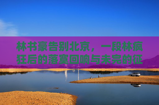 林书豪告别北京，一段林疯狂后的落寞回响与未完的征途