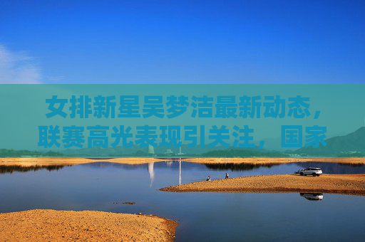 女排新星吴梦洁最新动态，联赛高光表现引关注，国家队集训名单在列成焦点
