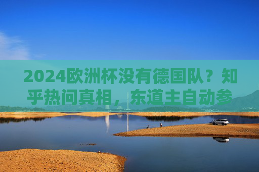 2024欧洲杯没有德国队？知乎热问真相，东道主自动参赛，别再被伪消息忽悠了！