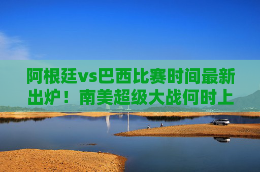 阿根廷vs巴西比赛时间最新出炉！南美超级大战何时上演？梅西内马尔再度对决引全球瞩目