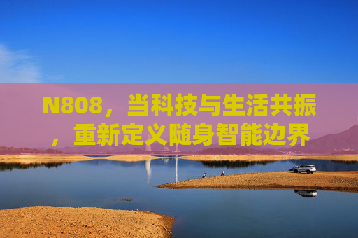 N808，当科技与生活共振，重新定义随身智能边界