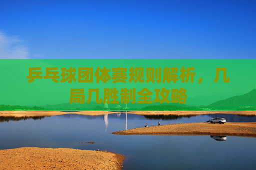 乒乓球团体赛规则解析，几局几胜制全攻略