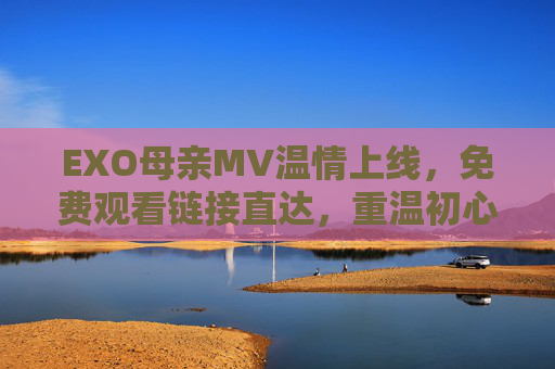 EXO母亲MV温情上线，免费观看链接直达，重温初心与感恩