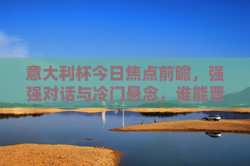 意大利杯今日焦点前瞻，强强对话与冷门悬念，谁能晋级下一轮？
