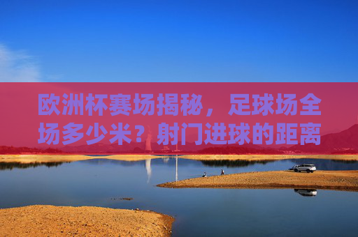 欧洲杯赛场揭秘，足球场全场多少米？射门进球的距离奥秘