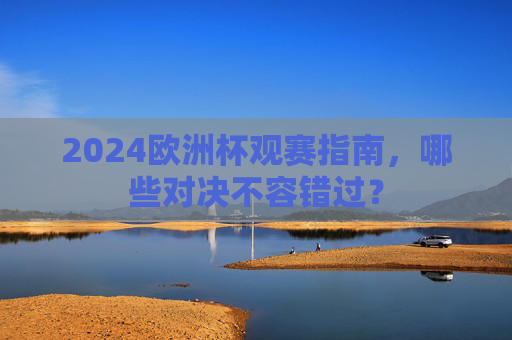 2024欧洲杯观赛指南，哪些对决不容错过？