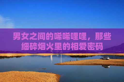 男女之间的唏唏哩哩，那些细碎烟火里的相爱密码