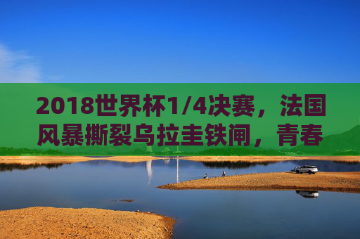 2018世界杯1/4决赛，法国风暴撕裂乌拉圭铁闸，青春之力叩开四强之门