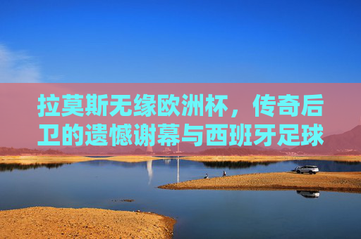 拉莫斯无缘欧洲杯，传奇后卫的遗憾谢幕与西班牙足球的世代交替