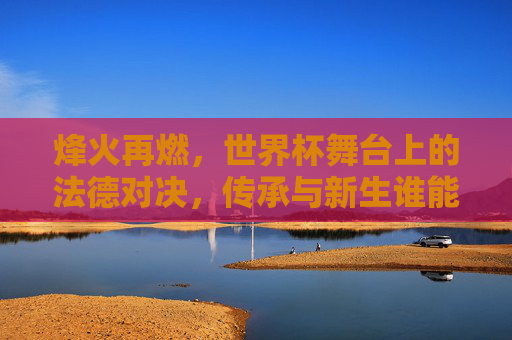 烽火再燃，世界杯舞台上的法德对决，传承与新生谁能称雄？