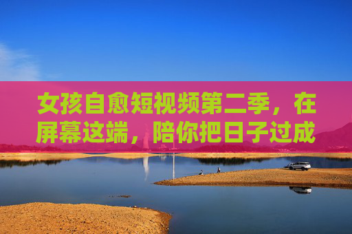 女孩自愈短视频第二季，在屏幕这端，陪你把日子过成诗
