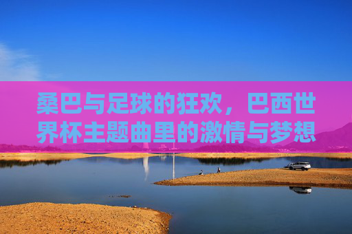 桑巴与足球的狂欢，巴西世界杯主题曲里的激情与梦想