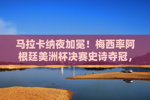 马拉卡纳夜加冕！梅西率阿根廷美洲杯决赛史诗夺冠，28年等待终圆梦