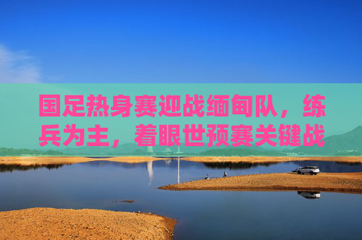 国足热身赛迎战缅甸队，练兵为主，着眼世预赛关键战