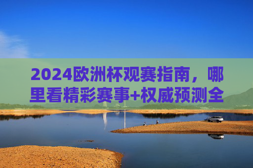 2024欧洲杯观赛指南，哪里看精彩赛事+权威预测全攻略