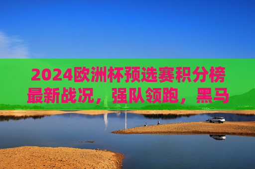 2024欧洲杯预选赛积分榜最新战况，强队领跑，黑马突围，出线形势逐渐明朗