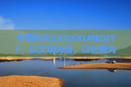 中国东方XXXXXLMEDJYF，以文明为根，以创新为翼，书写新时代答卷
