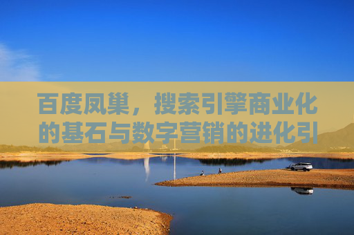百度凤巢，搜索引擎商业化的基石与数字营销的进化引擎