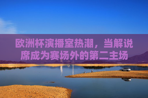 欧洲杯演播室热潮，当解说席成为赛场外的第二主场