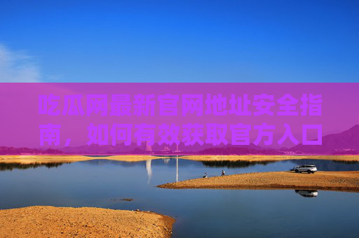 吃瓜网最新官网地址安全指南，如何有效获取官方入口并规避风险？