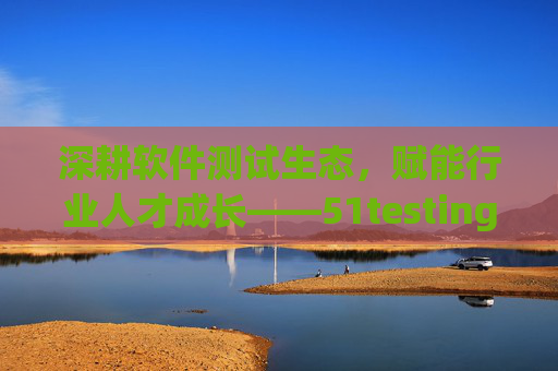 深耕软件测试生态，赋能行业人才成长——51testing的十八年坚守