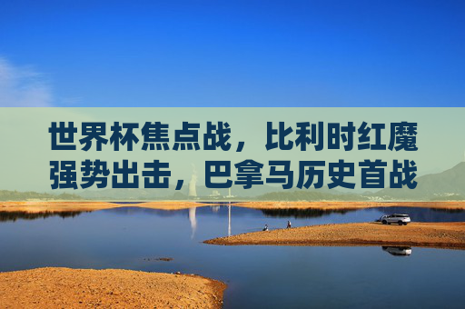 世界杯焦点战，比利时红魔强势出击，巴拿马历史首战挑战欧洲劲旅