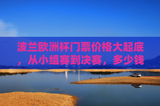 波兰欧洲杯门票价格大起底，从小组赛到决赛，多少钱能圆梦绿茵场？