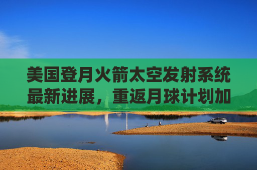 美国登月火箭太空发射系统最新进展，重返月球计划加速推进