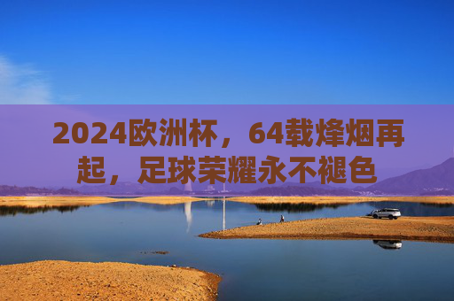 2024欧洲杯，64载烽烟再起，足球荣耀永不褪色