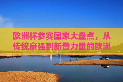 欧洲杯参赛国家大盘点，从传统豪强到新晋力量的欧洲足球版图