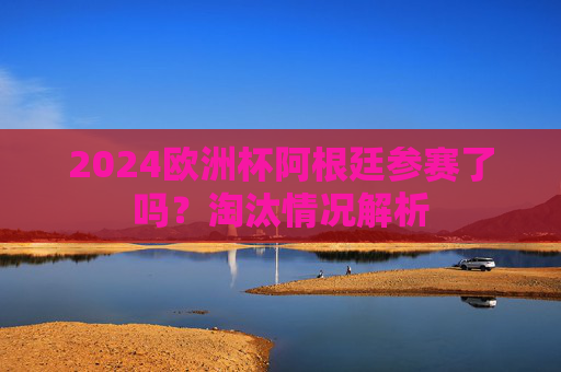 2024欧洲杯阿根廷参赛了吗？淘汰情况解析