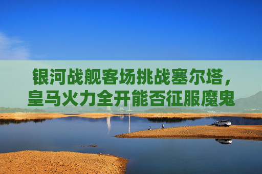 银河战舰客场挑战塞尔塔，皇马火力全开能否征服魔鬼主场？