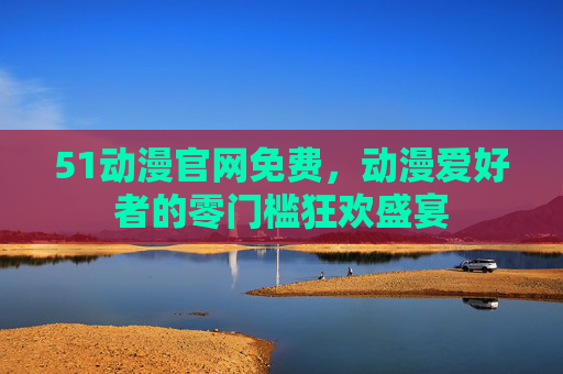 51动漫官网免费，动漫爱好者的零门槛狂欢盛宴
