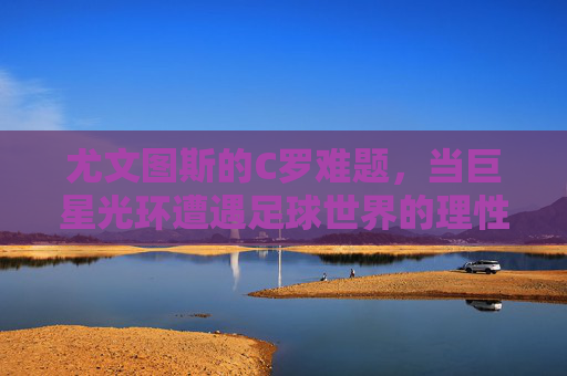 尤文图斯的C罗难题，当巨星光环遭遇足球世界的理性算盘