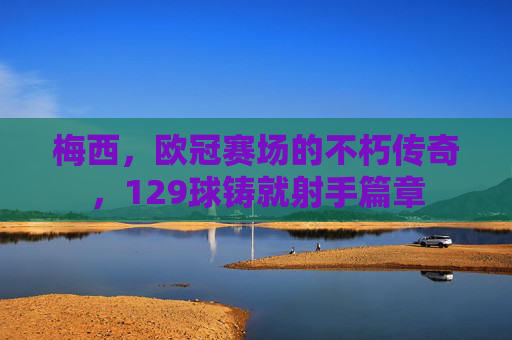 梅西，欧冠赛场的不朽传奇，129球铸就射手篇章